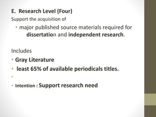 E. Research Level (Four)
Support the acquisition of
• major published source materials required for
dissertation and independent research.
Includes
• Gray Literature
• least 65% of available periodicals titles.
•
• Intention : Support research need
 