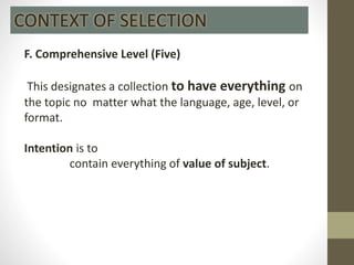F. Comprehensive Level (Five)
This designates a collection to have everything on
the topic no matter what the language, age, level, or
format.
Intention is to
contain everything of value of subject.
CONTEXT OF SELECTION
 