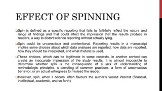 Spin is defined as a specific reporting that fails to faithfully reflect the nature and
range of findings and that could affect the impression that the results produce in
readers, a way to distort science reporting without actually lying.
Spin could be unconscious and unintentional. Reporting results in a manuscript
implies some choices about which data analyses are reported, how data are reported,
how they should be interpreted, and what rhetoric is used.
These choices, which can be legitimate in some contexts, in another context can
create an inaccurate impression of the study results. It is almost impossible to
determine whether spin is the consequence of a lack of understanding of
methodologic principles, a parroting of common practices, a form of unconscious
behavior, or an actual willingness to mislead the reader.
However, spin, when it occurs, often favours the author’s vested interest (financial,
intellectual, academic, and so forth)
 