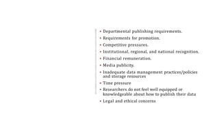 ROOTS OF
SELECTIVE
REPORTING
AND
MISREPRESE
NTATION OF
DAT
 Departmental publishing requirements.
 Requirements for promotion.
 Competitive pressures.
 Institutional, regional, and national recognition.
 Financial remuneration.
 Media publicity.
 Inadequate data management practices/policies
and storage resources
 Time pressure
 Researchers do not feel well equipped or
knowledgeable about how to publish their data
 Legal and ethical concerns
 