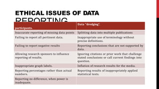 ETHICAL ISSUES OF DATA
F
R
ailin
E
g to
P
incl
O
ude n
R
umb
T
er o
If N
eligib
G
le
participants.
Data ‘‘dredging”.
Inaccurate reporting of missing data points Splitting data into multiple publications
Failing to report all pertinent data. Inappropriate use of terminology without
precise definitions.
Failing to report negative results Reporting conclusions that are not supported by
data.
Allowing research sponsors to influence
reporting of results.
Ignoring citations or prior work that challenge
stated conclusions or call current findings into
question.
Inappropriate graph labels. Inflation of research results for the media.
Reporting percentages rather than actual
numbers.
Reporting results of inappropriately applied
statistical tests.
Reporting no difference, when power is
inadequate.
 