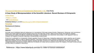 The Journal of Alternative and Complementary MedicineVol. 7, No. 1Case Study
A Case Study of Misrepresentation of the Scientific Literature: Recent Reviews of Chiropractic
Joseph Morley
, Anthony L. Rosner
, and Daniel Redwood
Published Online:5 Jul 2004https://doi.org/10.1089/107555301300004547
PDF/EPUB
Permissions & Citations
Share
Abstract
Accurate use of published data and references is a cornerstone of the peer-review process. Statements, inferences, and conclusions
based upon these references should logically ensue from the data they contain. When journal articles and textbook chapters
summarizing the safety and efficacy of particular therapies or interventions use references inaccurately or with apparent intent to
mislead, the integrity of scientific reporting is fundamentally compromised.
Ernst et al.'s publication on chiropractic include repeated misuse of references, misleading statements, highly selective use of certain
published papers, failure to refer to relevant literature, inaccurate reporting of the contents of published work, and errors in citation.
Meticulous analysis of some influential negative reviews has been carried out to determine the objectivity of the data reported. The
misrepresentation that became evident deserves full debate and raises serious questions about the integrity of the peer-review process
and the nature of academic misconduct.
Reference : https://www.liebertpub.com/doi/10.1089/107555301300004547
 