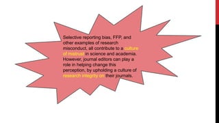 Selective reporting bias, FFP, and
other examples of research
misconduct, all contribute to a culture
of mistrust in science and academia.
However, journal editors can play a
role in helping change this
perception, by upholding a culture of
research integrity on their journals.
 