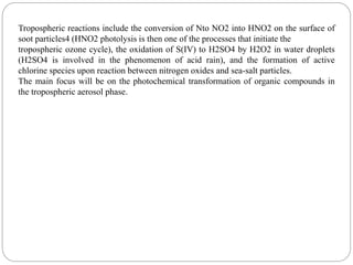 Tropospheric reactions include the conversion of Nto NO2 into HNO2 on the surface of
soot particles4 (HNO2 photolysis is then one of the processes that initiate the
tropospheric ozone cycle), the oxidation of S(IV) to H2SO4 by H2O2 in water droplets
(H2SO4 is involved in the phenomenon of acid rain), and the formation of active
chlorine species upon reaction between nitrogen oxides and sea-salt particles.
The main focus will be on the photochemical transformation of organic compounds in
the tropospheric aerosol phase.
 