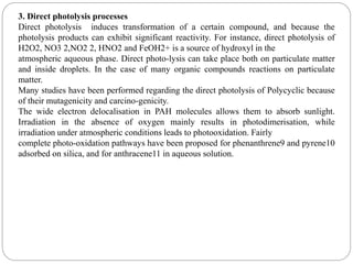 3. Direct photolysis processes
Direct photolysis induces transformation of a certain compound, and because the
photolysis products can exhibit significant reactivity. For instance, direct photolysis of
H2O2, NO3 2,NO2 2, HNO2 and FeOH2+ is a source of hydroxyl in the
atmospheric aqueous phase. Direct photo-lysis can take place both on particulate matter
and inside droplets. In the case of many organic compounds reactions on particulate
matter.
Many studies have been performed regarding the direct photolysis of Polycyclic because
of their mutagenicity and carcino-genicity.
The wide electron delocalisation in PAH molecules allows them to absorb sunlight.
Irradiation in the absence of oxygen mainly results in photodimerisation, while
irradiation under atmospheric conditions leads to photooxidation. Fairly
complete photo-oxidation pathways have been proposed for phenanthrene9 and pyrene10
adsorbed on silica, and for anthracene11 in aqueous solution.
 