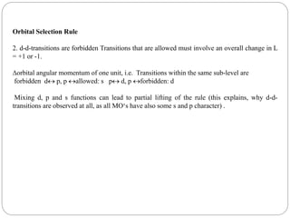 Orbital Selection Rule
2. d-d-transitions are forbidden Transitions that are allowed must involve an overall change in L
= +1 or -1.
orbital angular momentum of one unit, i.e. Transitions within the same sub-level are
forbidden d p, p allowed: s p d, p forbidden: d
Mixing d, p and s functions can lead to partial lifting of the rule (this explains, why d-d-
transitions are observed at all, as all MO‘s have also some s and p character) .
 