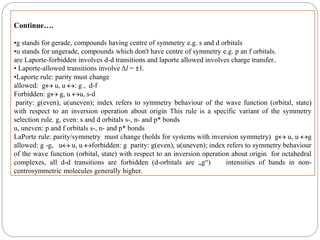 Continue….
•g stands for gerade, compounds having centre of symmetry e.g. s and d orbitals
•u stands for ungerade, compounds which don't have centre of symmetry e.g. p an f orbitals.
are Laporte-forbidden involves d-d transitions and laporte allowed involves charge transfer..
• Laporte-allowed transitions involve Δl = ±1.
•Laporte rule: parity must change
allowed: g u, u : g , d-f
Forbidden: g g, u u, s-d
parity: g(even), u(uneven); index refers to symmetry behaviour of the wave function (orbital, state)
with respect to an inversion operation about origin This rule is a specific variant of the symmetry
selection rule. g, even: s and d orbitals s-, n- and p* bonds
u, uneven: p and f orbitals s-, n- and p* bonds
LaPorte rule: parity/symmetry must change (holds for systems with inversion symmetry) g u, u g
allowed: g -g, u u, u forbidden: g parity: g(even), u(uneven); index refers to symmetry behaviour
of the wave function (orbital, state) with respect to an inversion operation about origin for octahedral
complexes, all d-d transitions are forbidden (d-orbitals are „g“) intensities of bands in non-
centrosymmetric molecules generally higher.
 