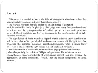 Abstract
• This paper is a tutorial review in the field of atmospheric chemistry. It describes
some recent developments in tropospheric photochemistry.
• The relevant reactions can take place both on the surface of dispersed
particles and within liquid droplets (e.g. cloud, fog, mist, dew). Direct and sensitised
photolysis and the photogeneration of radical species are the main processes
involved. Direct photolysis can be very important in the transformation of particle-
adsorbed compounds.
• The significance of direct photolysis depends on the substrate under consideration
and on the colour of the particle:dark carbonaceous material shields light, therefore
protecting the adsorbed molecules fromphotodegradation, while a much lower
protection is afforded for the light-shaded mineral fraction of particulate.
• Particulate matter is also rich in photosensitisers (e.g. quinones and aromatic
carbonyls), partially derived from PAH photodegradation. The substrates such as
ethoxyphenols, major constituents of wood-smoke aerosol, can also enhance the
degradation of some sensitisers. (HULIS) that are major components of liquid
droplets. .
 