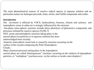 The main photochemical sources of reactive radical species in aqueous solution and on
particulate matter are hydrogen peroxide, itrate, nitrite, and Fe(III) compounds and oxides.
Introduction
Our envirment is affected by VOCS, hydrocarbons, benzene, toluene and xylenes) and
tropospheric ozone in urban air is strongly influenced by the emission.
Gas-phase atmo-spheric reactions include direct photolysis of photoactive compounds, and
processes initiated by reactive species (N,OH, N
NO3, ozone and atmospheric reactions taking place in the
aerosol phase (on particles or in aqueous solution) has been
acknowledged more recently.
Antarctic strato-pheric ozone hole is caused by reactions occurring on the
surface of the crystals composing the Polar Stratospheric
Clouds.
Many chemical processes taking place in the tropospheric
aerosol phase are called ‘heterogeneous’’ reactions, occurring on the surfacee of tropospheric
particles, or ‘‘multiphase’’ reactions,occur on the surface or inside water droplets.3
 