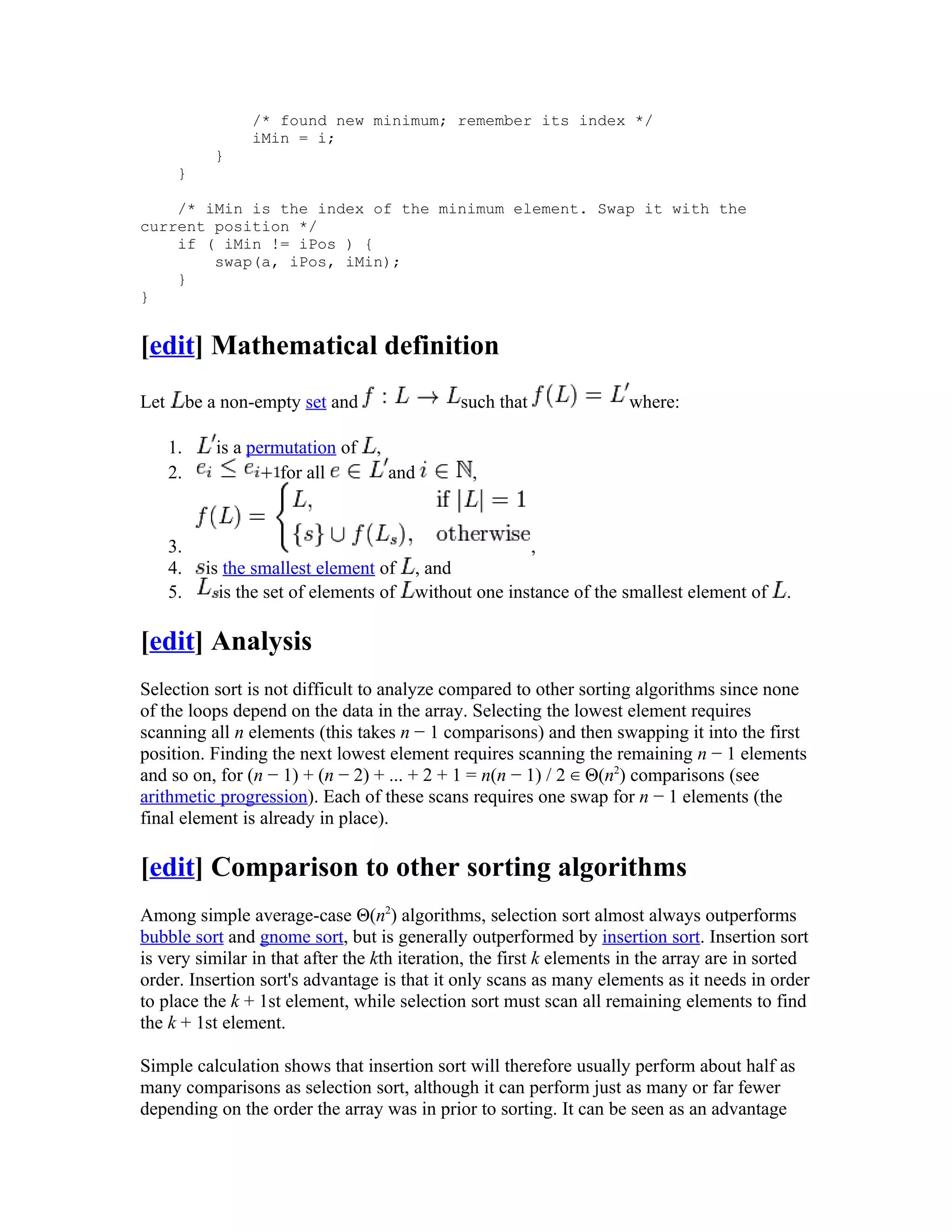 /* found new minimum; remember its index */
                   iMin = i;
              }
       }

    /* iMin is the index of the minimum element. Swap it with the
current position */
    if ( iMin != iPos ) {
        swap(a, iPos, iMin);
    }
}


[edit] Mathematical definition
Let        be a non-empty set and                such that             where:

      1.      is a permutation of    ,
      2.               for all           and      ,


      3.                                                     ,
      4.     is the smallest element of    , and
      5.       is the set of elements of   without one instance of the smallest element of   .

[edit] Analysis
Selection sort is not difficult to analyze compared to other sorting algorithms since none
of the loops depend on the data in the array. Selecting the lowest element requires
scanning all n elements (this takes n − 1 comparisons) and then swapping it into the first
position. Finding the next lowest element requires scanning the remaining n − 1 elements
and so on, for (n − 1) + (n − 2) + ... + 2 + 1 = n(n − 1) / 2 ∈ Θ(n2) comparisons (see
arithmetic progression). Each of these scans requires one swap for n − 1 elements (the
final element is already in place).

[edit] Comparison to other sorting algorithms
Among simple average-case Θ(n2) algorithms, selection sort almost always outperforms
bubble sort and gnome sort, but is generally outperformed by insertion sort. Insertion sort
is very similar in that after the kth iteration, the first k elements in the array are in sorted
order. Insertion sort's advantage is that it only scans as many elements as it needs in order
to place the k + 1st element, while selection sort must scan all remaining elements to find
the k + 1st element.

Simple calculation shows that insertion sort will therefore usually perform about half as
many comparisons as selection sort, although it can perform just as many or far fewer
depending on the order the array was in prior to sorting. It can be seen as an advantage
 
