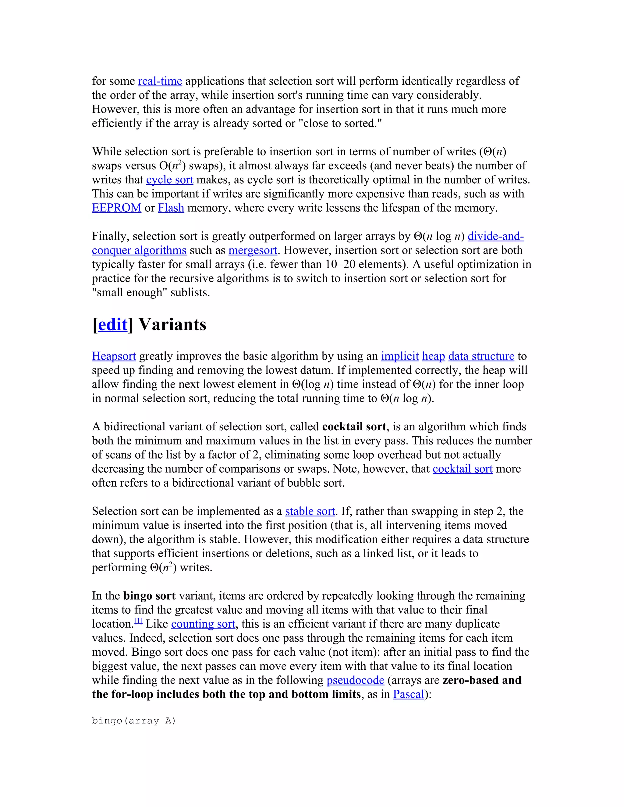 for some real-time applications that selection sort will perform identically regardless of
the order of the array, while insertion sort's running time can vary considerably.
However, this is more often an advantage for insertion sort in that it runs much more
efficiently if the array is already sorted or "close to sorted."

While selection sort is preferable to insertion sort in terms of number of writes (Θ(n)
swaps versus Ο(n2) swaps), it almost always far exceeds (and never beats) the number of
writes that cycle sort makes, as cycle sort is theoretically optimal in the number of writes.
This can be important if writes are significantly more expensive than reads, such as with
EEPROM or Flash memory, where every write lessens the lifespan of the memory.

Finally, selection sort is greatly outperformed on larger arrays by Θ(n log n) divide-and-
conquer algorithms such as mergesort. However, insertion sort or selection sort are both
typically faster for small arrays (i.e. fewer than 10–20 elements). A useful optimization in
practice for the recursive algorithms is to switch to insertion sort or selection sort for
"small enough" sublists.

[edit] Variants
Heapsort greatly improves the basic algorithm by using an implicit heap data structure to
speed up finding and removing the lowest datum. If implemented correctly, the heap will
allow finding the next lowest element in Θ(log n) time instead of Θ(n) for the inner loop
in normal selection sort, reducing the total running time to Θ(n log n).

A bidirectional variant of selection sort, called cocktail sort, is an algorithm which finds
both the minimum and maximum values in the list in every pass. This reduces the number
of scans of the list by a factor of 2, eliminating some loop overhead but not actually
decreasing the number of comparisons or swaps. Note, however, that cocktail sort more
often refers to a bidirectional variant of bubble sort.

Selection sort can be implemented as a stable sort. If, rather than swapping in step 2, the
minimum value is inserted into the first position (that is, all intervening items moved
down), the algorithm is stable. However, this modification either requires a data structure
that supports efficient insertions or deletions, such as a linked list, or it leads to
performing Θ(n2) writes.

In the bingo sort variant, items are ordered by repeatedly looking through the remaining
items to find the greatest value and moving all items with that value to their final
location.[1] Like counting sort, this is an efficient variant if there are many duplicate
values. Indeed, selection sort does one pass through the remaining items for each item
moved. Bingo sort does one pass for each value (not item): after an initial pass to find the
biggest value, the next passes can move every item with that value to its final location
while finding the next value as in the following pseudocode (arrays are zero-based and
the for-loop includes both the top and bottom limits, as in Pascal):

bingo(array A)
 
