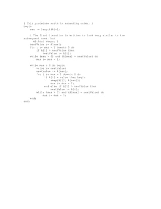 { This procedure sorts in ascending order. }
begin
    max := length(A)-1;

    { The first iteration is written to look very similar to the
subsequent ones, but
      without swaps. }
    nextValue := A[max];
    for i := max - 1 downto 0 do
        if A[i] > nextValue then
            nextValue := A[i];
    while (max > 0) and (A[max] = nextValue) do
        max := max - 1;

    while max > 0 do begin
         value := nextValue;
         nextValue := A[max];
         for i := max - 1 downto 0 do
              if A[i] = value then begin
                  swap(A[i], A[max]);
                  max := max - 1;
              end else if A[i] > nextValue then
                  nextValue := A[i];
         while (max > 0) and (A[max] = nextValue) do
             max := max - 1;
    end;
end;
 