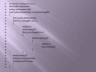    Lets look at coding of it in c++:
   #include<iostream>
   using namespace std;
   void selectionsort(int *array,int length)
   {
       int i,j,min,minat,temp;
       for(i=0;i<(length-1);i++)
       {
                  minat=i;
                  min=array[i];
                  for(j=0;j<length;j++)
                  {
                            if(min>array[j])
                            {
                                     minat=j;
                                     min=array[j];
                            }
                  }
       temp=array[i];
       array[i]=array[minat];
       array[minat]=temp;
       }
   }
 