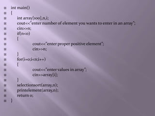    int main()
   {
       int array[100],n,i;
       cout<<”enter number of element you wants to enter in an array”;
       cin>>n;
       if(n<0)
       {
                cout<<”enter proper positive element”;
                cin>>n;
       }
       for(i=0;i<n;i++)
       {
                cout<<”enter values in array”;
                cin>>array[i];
       }
       selectionsort(array,n);
       printelement(array,n);
       return 0;
   }
 