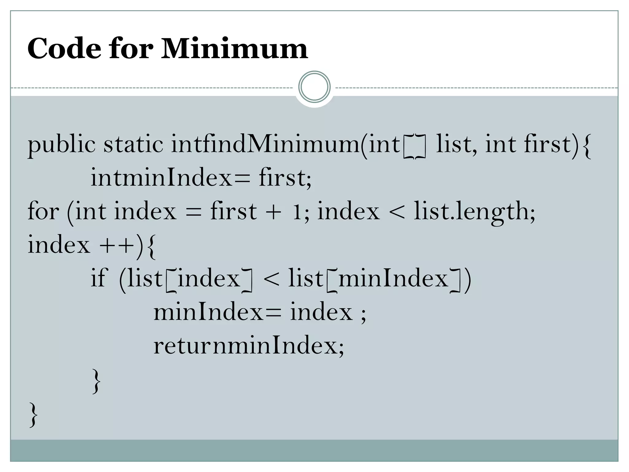 Code for Minimum
public static intfindMinimum(int[] list, int first){
intminIndex= first;
for (int index = first + 1; index < list.length;
index ++){
if (list[index] < list[minIndex])
minIndex= index ;
returnminIndex;
}
}
 