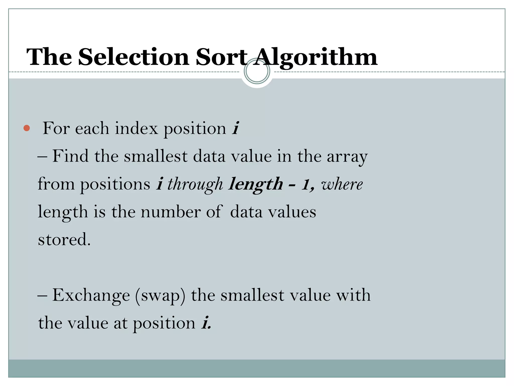The Selection Sort Algorithm
 For each index position i
– Find the smallest data value in the array
from positions i through length - 1, where
length is the number of data values
stored.
– Exchange (swap) the smallest value with
the value at position i.
 