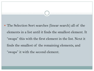  The Selection Sort searches (linear search) all of the
elements in a list until it finds the smallest element. It
“swaps” this with the first element in the list. Next it
finds the smallest of the remaining elements, and
“swaps” it with the second element.
 