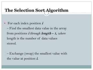 The Selection Sort Algorithm
 For each index position i
– Find the smallest data value in the array
from positions i through length - 1, where
length is the number of data values
stored.
– Exchange (swap) the smallest value with
the value at position i.
 