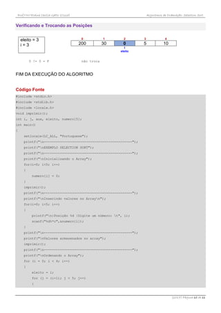 Prof.ª M.ª Elaine Cecília Gatto (Cissa) Algoritmos de Ordenação: Selection Sort
(2017) Página 10 de 11
Verificando e Trocando as Posições
eleito = 3
i = 3
0 1 2 3 4
200 30 0 5 10
I
eleito
0 != 0 = F não troca
FIM DA EXECUÇÃO DO ALGORITMO
Código Fonte
#include <stdio.h>
#include <stdlib.h>
#include <locale.h>
void imprimir();
int i, j, aux, eleito, numero[5];
int main()
{
setlocale(LC_ALL, "Portuguese");
printf("n--------------------------------------------");
printf("nEXEMPLO SELECTION SORT");
printf("n--------------------------------------------");
printf("nInicializando o Array");
for(i=0; i<5; i++)
{
numero[i] = 0;
}
imprimir();
printf("n--------------------------------------------");
printf("nInserindo valores no Arrayn");
for(i=0; i<5; i++)
{
printf("n|Posição %d |Digite um número: t", i);
scanf("%d%*c",&numero[i]);
}
printf("n--------------------------------------------");
printf("nValores armazenados no array");
imprimir();
printf("n--------------------------------------------");
printf("nOrdenando o Array");
for (i = 0; i < 4; i++)
{
eleito = i;
for (j = (i+1); j < 5; j++)
{
 