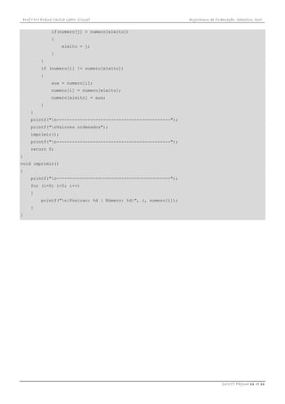 Prof.ª M.ª Elaine Cecília Gatto (Cissa) Algoritmos de Ordenação: Selection Sort
(2017) Página 11 de 11
if(numero[j] > numero[eleito])
{
eleito = j;
}
}
if (numero[i] != numero[eleito])
{
aux = numero[i];
numero[i] = numero[eleito];
numero[eleito] = aux;
}
}
printf("n--------------------------------------------");
printf("nValores ordenados");
imprimir();
printf("n--------------------------------------------");
return 0;
}
void imprimir()
{
printf("n--------------------------------------------");
for (i=0; i<5; i++)
{
printf("n|Posicao: %d | Número: %d|", i, numero[i]);
}
}
 