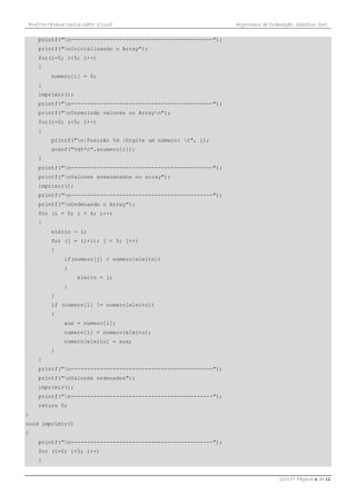 Prof.ª M.ª Elaine Cecília Gatto (Cissa) Algoritmos de Ordenação: Selection Sort
(2017) Página 6 de 11
printf("n--------------------------------------------");
printf("nInicializando o Array");
for(i=0; i<5; i++)
{
numero[i] = 0;
}
imprimir();
printf("n--------------------------------------------");
printf("nInserindo valores no Arrayn");
for(i=0; i<5; i++)
{
printf("n|Posição %d |Digite um número: t", i);
scanf("%d%*c",&numero[i]);
}
printf("n--------------------------------------------");
printf("nValores armazenados no array");
imprimir();
printf("n--------------------------------------------");
printf("nOrdenando o Array");
for (i = 0; i < 4; i++)
{
eleito = i;
for (j = (i+1); j < 5; j++)
{
if(numero[j] < numero[eleito])
{
eleito = j;
}
}
if (numero[i] != numero[eleito])
{
aux = numero[i];
numero[i] = numero[eleito];
numero[eleito] = aux;
}
}
printf("n--------------------------------------------");
printf("nValores ordenados");
imprimir();
printf("n--------------------------------------------");
return 0;
}
void imprimir()
{
printf("n--------------------------------------------");
for (i=0; i<5; i++)
{
 