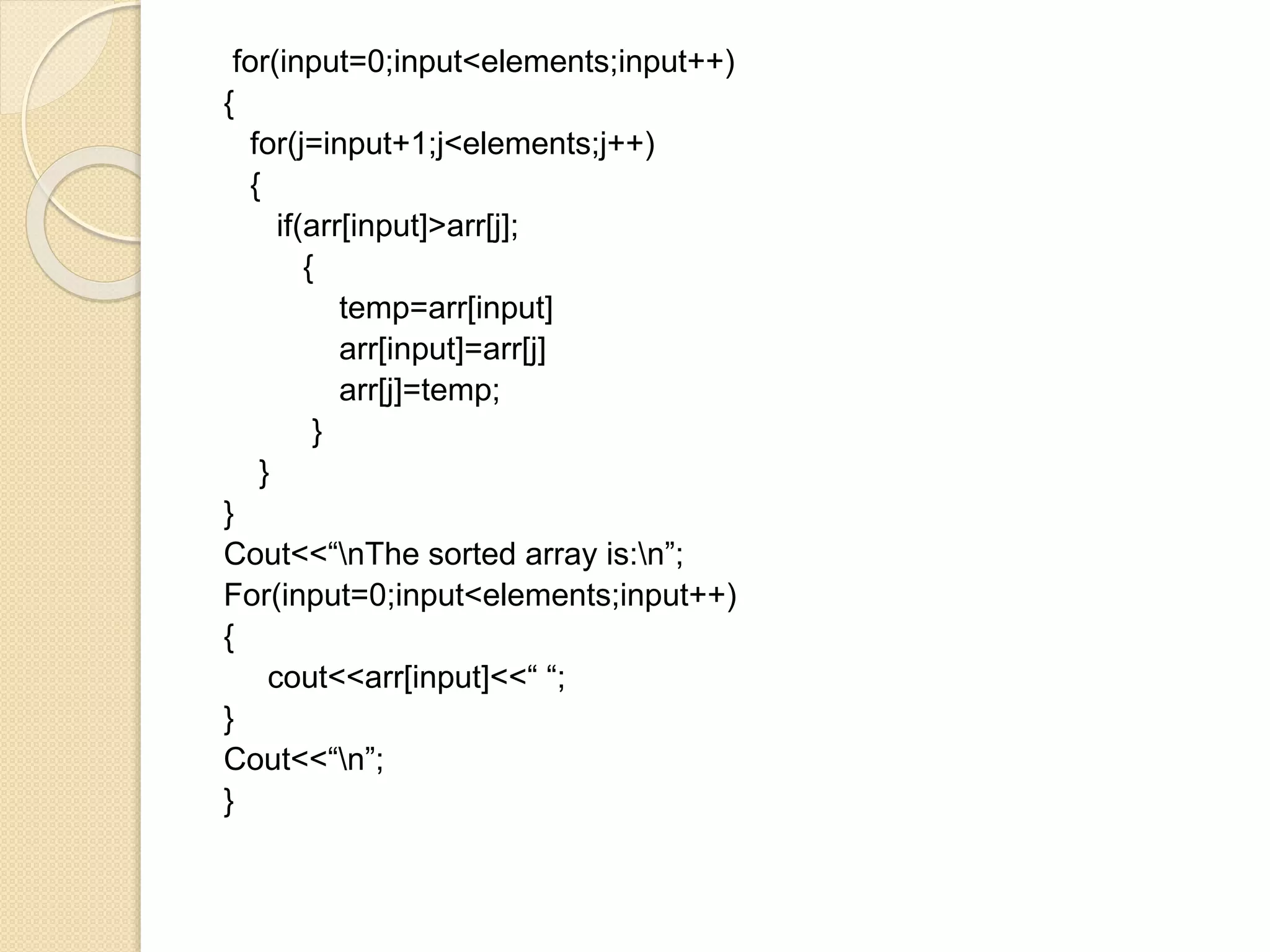 for(input=0;input<elements;input++)
{
for(j=input+1;j<elements;j++)
{
if(arr[input]>arr[j];
{
temp=arr[input]
arr[input]=arr[j]
arr[j]=temp;
}
}
}
Cout<<“nThe sorted array is:n”;
For(input=0;input<elements;input++)
{
cout<<arr[input]<<“ “;
}
Cout<<“n”;
}
 
