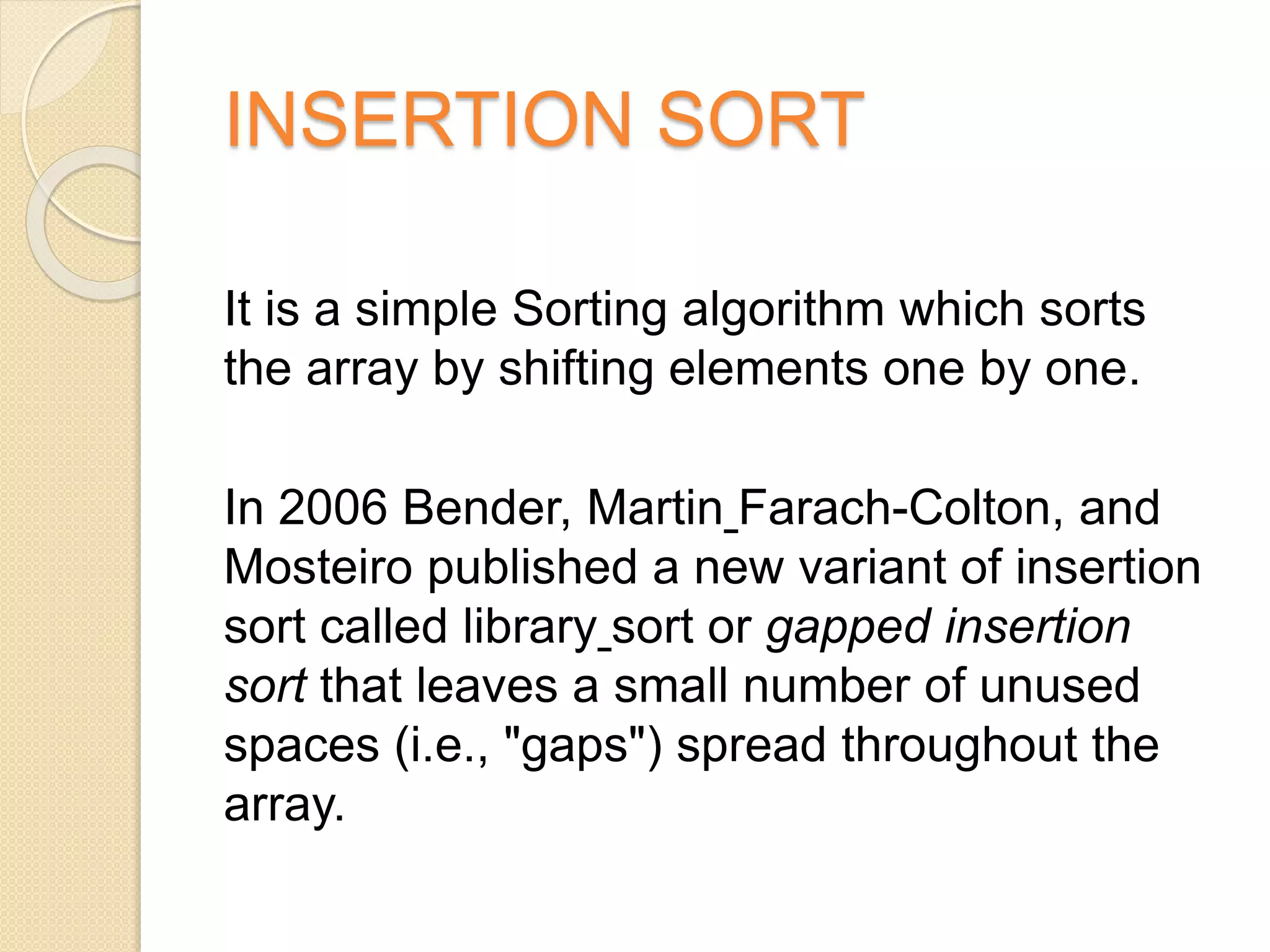 INSERTION SORT
It is a simple Sorting algorithm which sorts
the array by shifting elements one by one.
In 2006 Bender, Martin Farach-Colton, and
Mosteiro published a new variant of insertion
sort called library sort or gapped insertion
sort that leaves a small number of unused
spaces (i.e., "gaps") spread throughout the
array.
 
