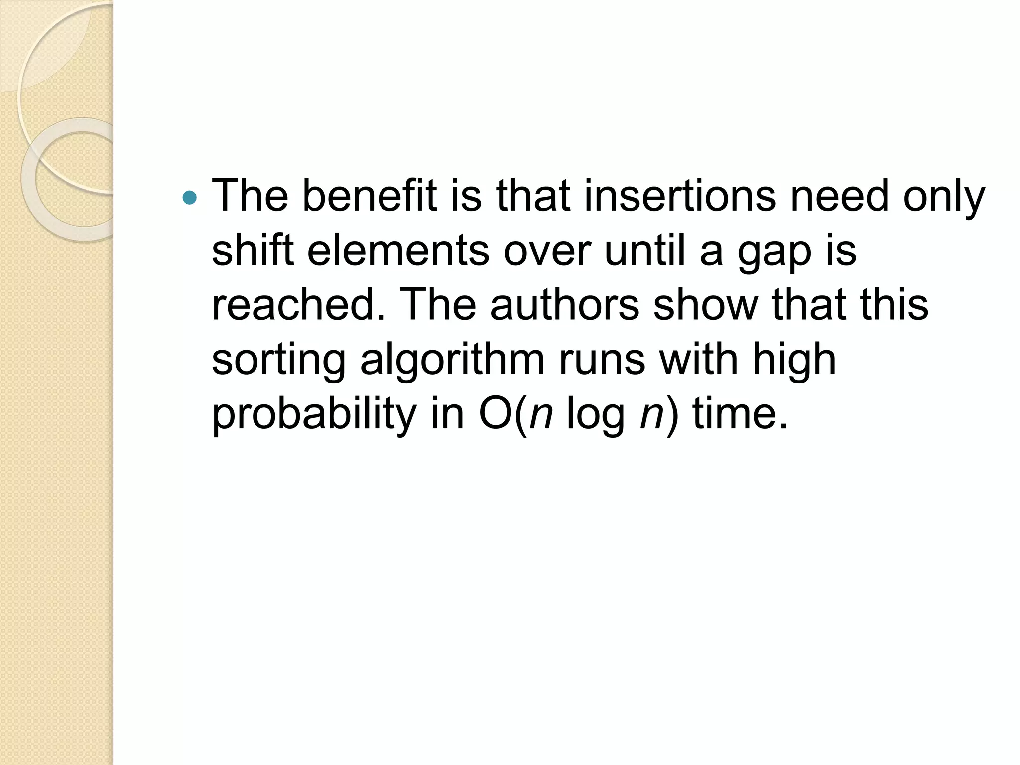  The benefit is that insertions need only
shift elements over until a gap is
reached. The authors show that this
sorting algorithm runs with high
probability in O(n log n) time.
 