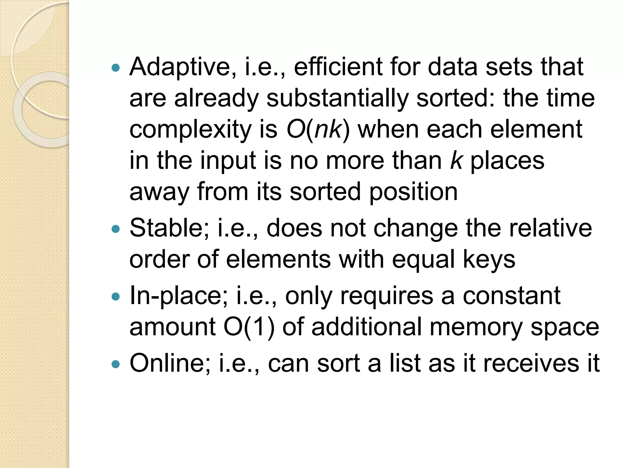  Adaptive, i.e., efficient for data sets that
are already substantially sorted: the time
complexity is O(nk) when each element
in the input is no more than k places
away from its sorted position
 Stable; i.e., does not change the relative
order of elements with equal keys
 In-place; i.e., only requires a constant
amount O(1) of additional memory space
 Online; i.e., can sort a list as it receives it
 