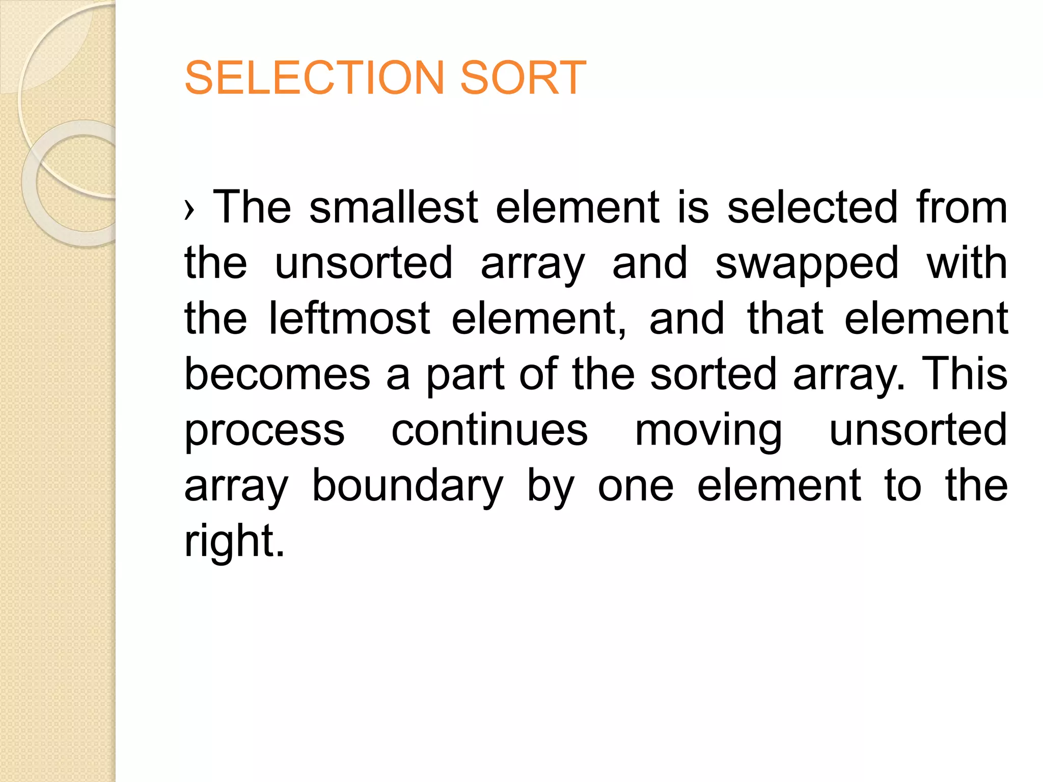 SELECTION SORT
› The smallest element is selected from
the unsorted array and swapped with
the leftmost element, and that element
becomes a part of the sorted array. This
process continues moving unsorted
array boundary by one element to the
right.
 