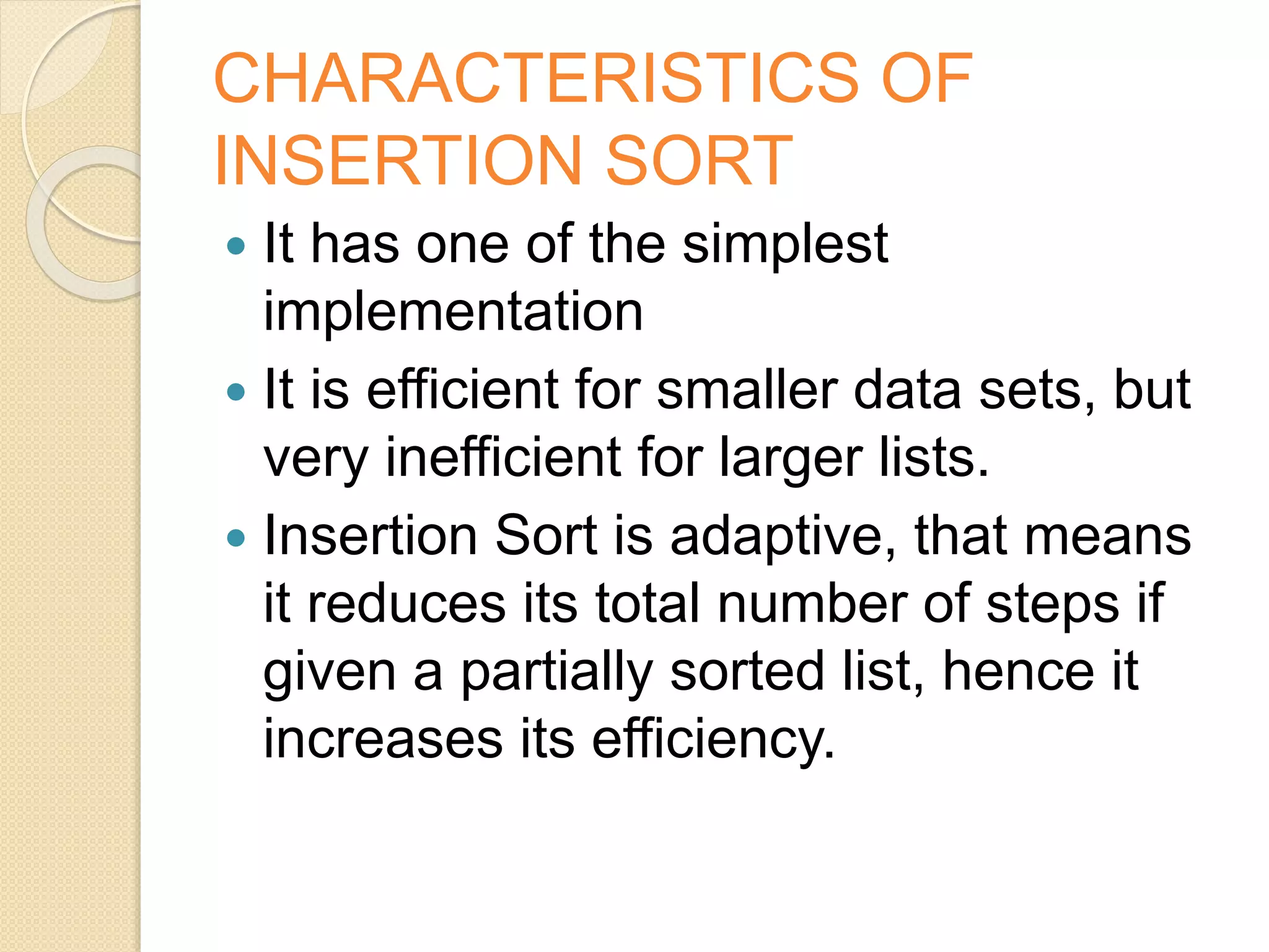 CHARACTERISTICS OF
INSERTION SORT
 It has one of the simplest
implementation
 It is efficient for smaller data sets, but
very inefficient for larger lists.
 Insertion Sort is adaptive, that means
it reduces its total number of steps if
given a partially sorted list, hence it
increases its efficiency.
 