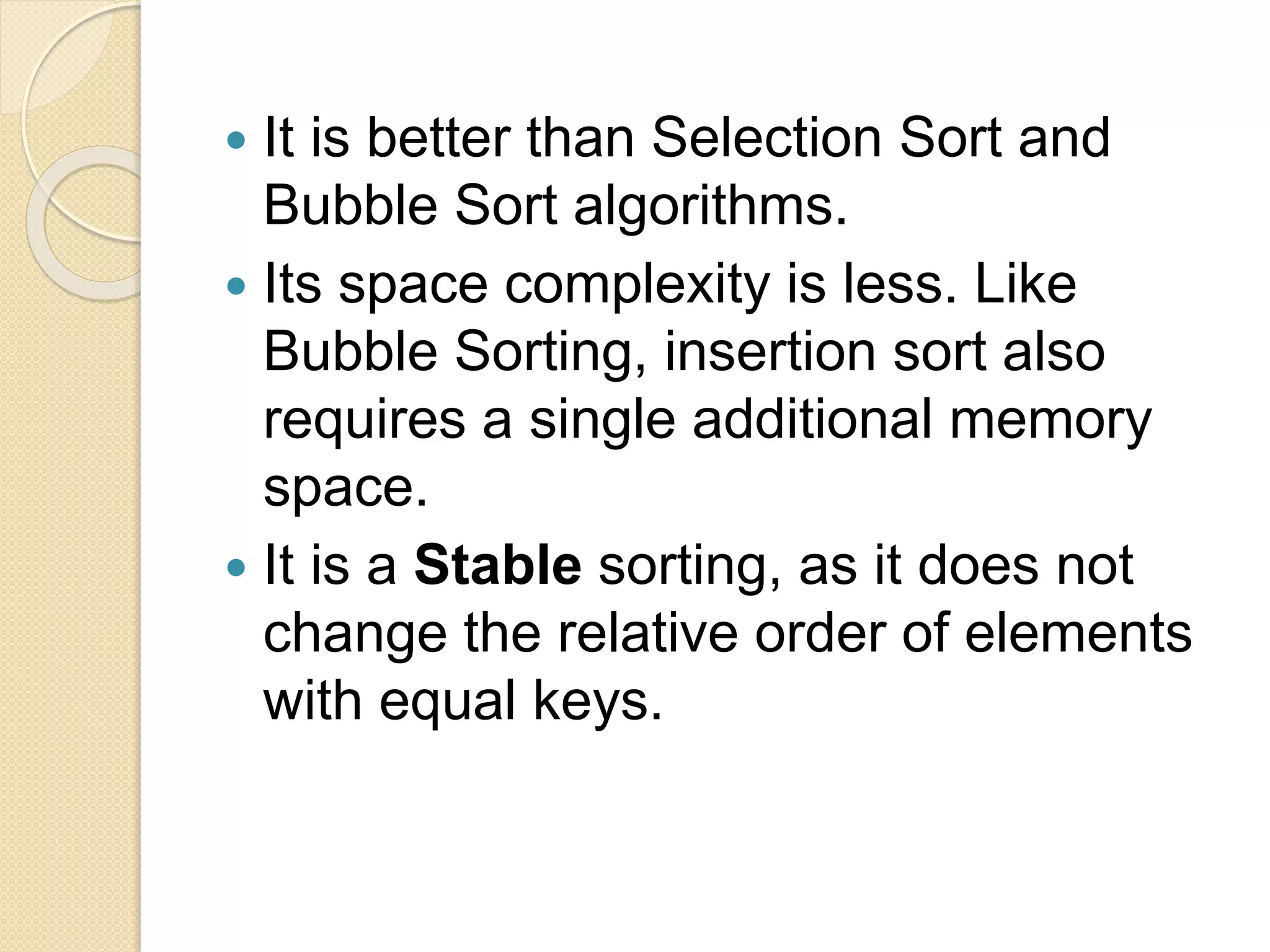  It is better than Selection Sort and
Bubble Sort algorithms.
 Its space complexity is less. Like
Bubble Sorting, insertion sort also
requires a single additional memory
space.
 It is a Stable sorting, as it does not
change the relative order of elements
with equal keys.
 
