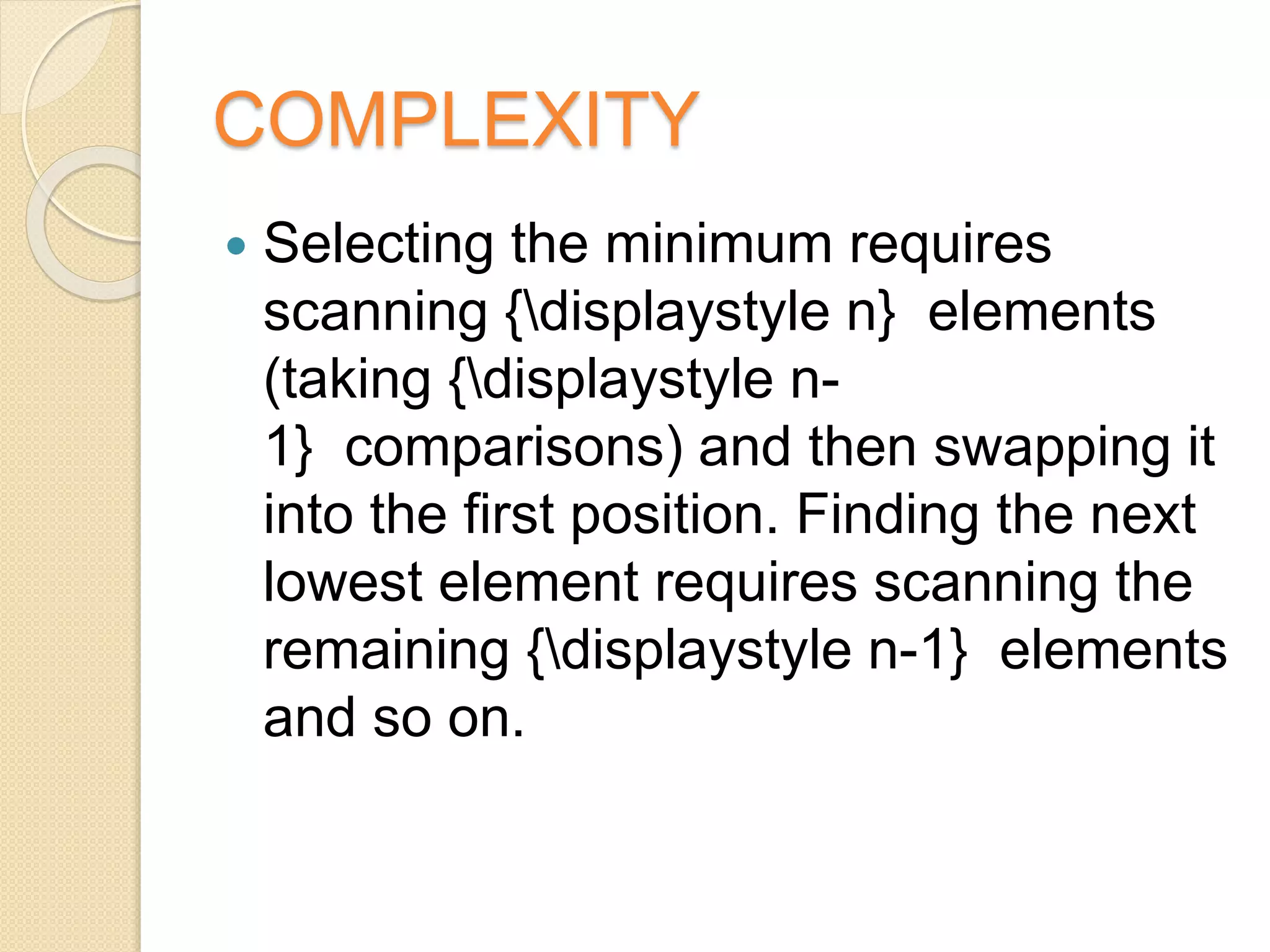 COMPLEXITY
 Selecting the minimum requires
scanning {displaystyle n} elements
(taking {displaystyle n-
1} comparisons) and then swapping it
into the first position. Finding the next
lowest element requires scanning the
remaining {displaystyle n-1} elements
and so on.
 
