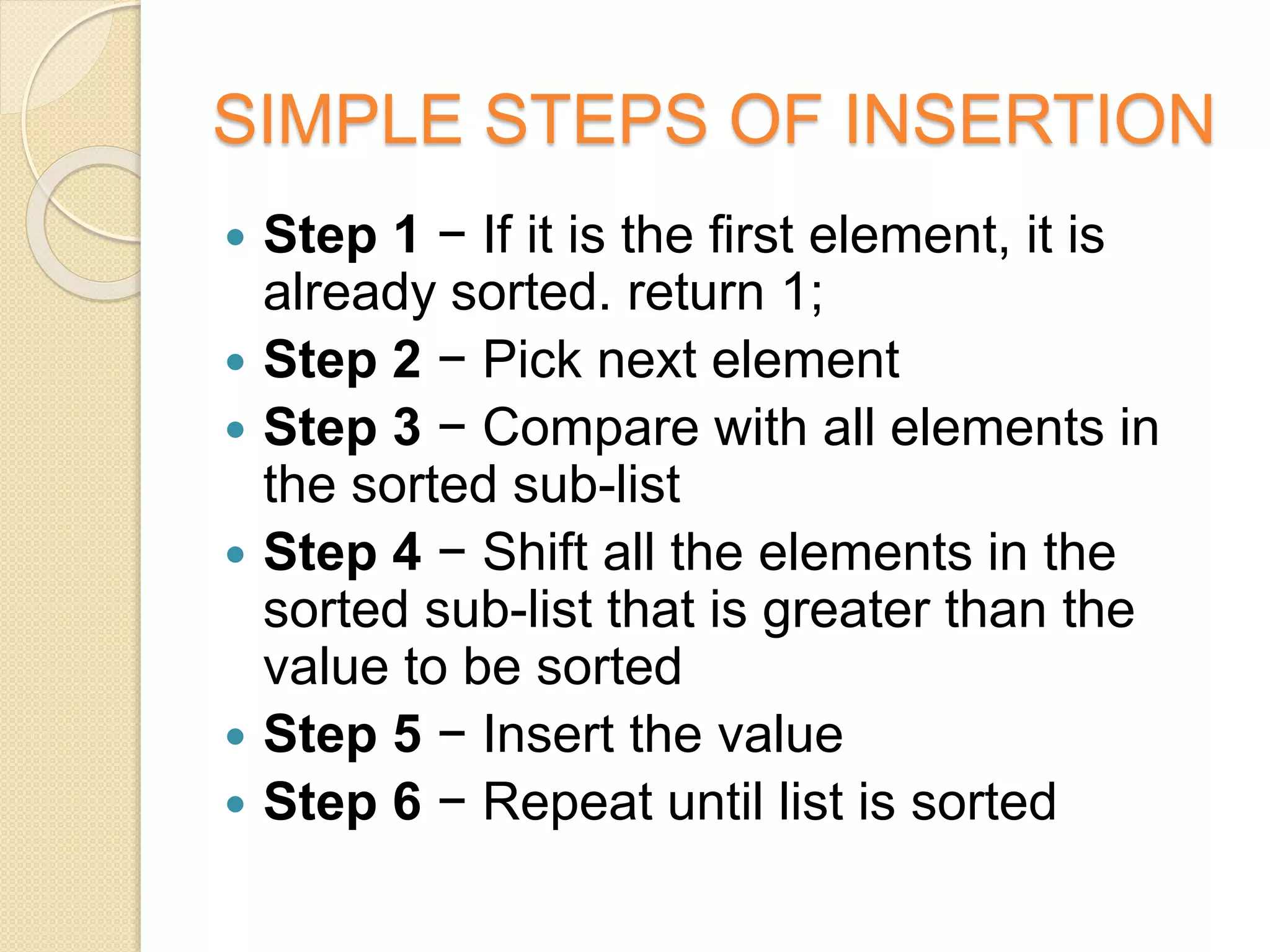 SIMPLE STEPS OF INSERTION
 Step 1 − If it is the first element, it is
already sorted. return 1;
 Step 2 − Pick next element
 Step 3 − Compare with all elements in
the sorted sub-list
 Step 4 − Shift all the elements in the
sorted sub-list that is greater than the
value to be sorted
 Step 5 − Insert the value
 Step 6 − Repeat until list is sorted
 