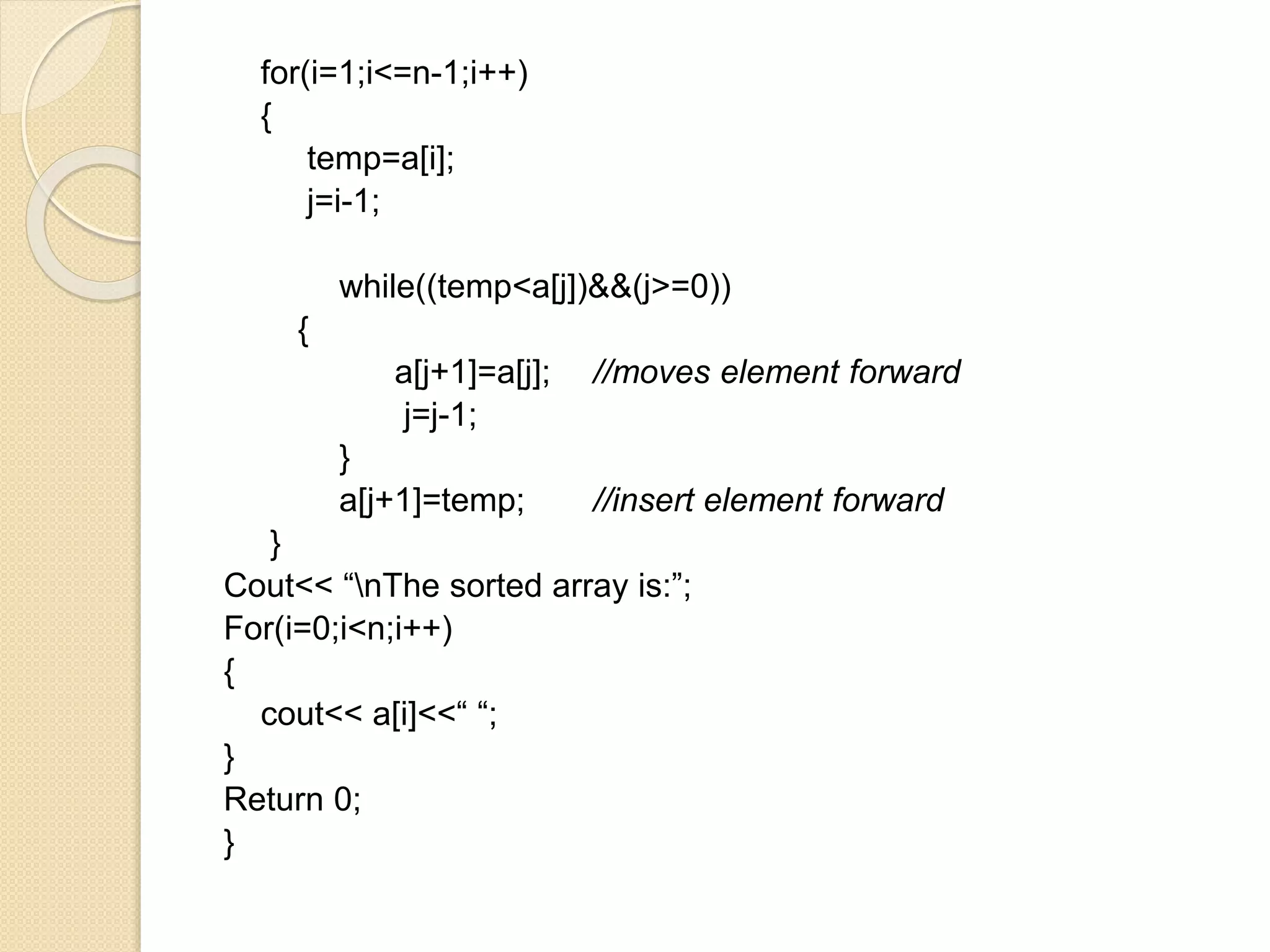 for(i=1;i<=n-1;i++)
{
temp=a[i];
j=i-1;
while((temp<a[j])&&(j>=0))
{
a[j+1]=a[j]; //moves element forward
j=j-1;
}
a[j+1]=temp; //insert element forward
}
Cout<< “nThe sorted array is:”;
For(i=0;i<n;i++)
{
cout<< a[i]<<“ “;
}
Return 0;
}
 