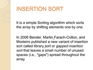 INSERTION SORT
It is a simple Sorting algorithm which sorts
the array by shifting elements one by one.
In 2006 Bender, Martin Farach-Colton, and
Mosteiro published a new variant of insertion
sort called library sort or gapped insertion
sort that leaves a small number of unused
spaces (i.e., "gaps") spread throughout the
array.
 