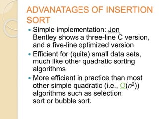 ADVANATAGES OF INSERTION
SORT
 Simple implementation: Jon
Bentley shows a three-line C version,
and a five-line optimized version
 Efficient for (quite) small data sets,
much like other quadratic sorting
algorithms
 More efficient in practice than most
other simple quadratic (i.e., O(n2))
algorithms such as selection
sort or bubble sort.
 