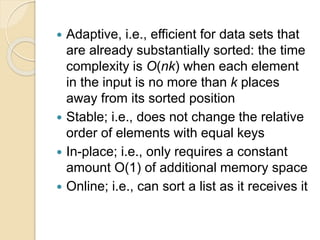  Adaptive, i.e., efficient for data sets that
are already substantially sorted: the time
complexity is O(nk) when each element
in the input is no more than k places
away from its sorted position
 Stable; i.e., does not change the relative
order of elements with equal keys
 In-place; i.e., only requires a constant
amount O(1) of additional memory space
 Online; i.e., can sort a list as it receives it
 