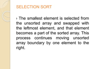 SELECTION SORT
› The smallest element is selected from
the unsorted array and swapped with
the leftmost element, and that element
becomes a part of the sorted array. This
process continues moving unsorted
array boundary by one element to the
right.
 