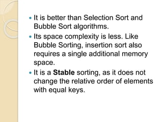  It is better than Selection Sort and
Bubble Sort algorithms.
 Its space complexity is less. Like
Bubble Sorting, insertion sort also
requires a single additional memory
space.
 It is a Stable sorting, as it does not
change the relative order of elements
with equal keys.
 