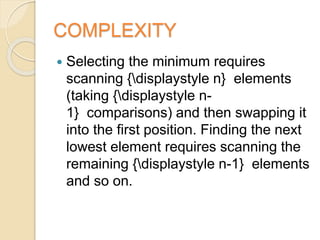 COMPLEXITY
 Selecting the minimum requires
scanning {displaystyle n} elements
(taking {displaystyle n-
1} comparisons) and then swapping it
into the first position. Finding the next
lowest element requires scanning the
remaining {displaystyle n-1} elements
and so on.
 