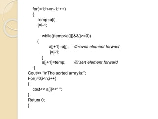 for(i=1;i<=n-1;i++)
{
temp=a[i];
j=i-1;
while((temp<a[j])&&(j>=0))
{
a[j+1]=a[j]; //moves element forward
j=j-1;
}
a[j+1]=temp; //insert element forward
}
Cout<< “nThe sorted array is:”;
For(i=0;i<n;i++)
{
cout<< a[i]<<“ “;
}
Return 0;
}
 
