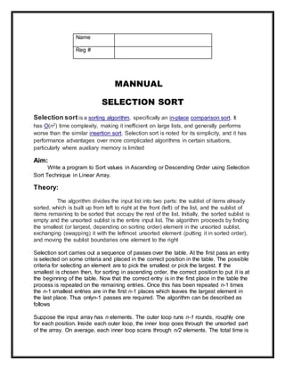 Name
Reg #
MANNUAL
SELECTION SORT
Selection sort is a sorting algorithm, specifically an in-place comparison sort. It
has O(n2) time complexity, making it inefficient on large lists, and generally performs
worse than the similar insertion sort. Selection sort is noted for its simplicity, and it has
performance advantages over more complicated algorithms in certain situations,
particularly where auxiliary memory is limited
Aim:
Write a program to Sort values in Ascending or Descending Order using Selection
Sort Technique in Linear Array.
Theory:
The algorithm divides the input list into two parts: the sublist of items already
sorted, which is built up from left to right at the front (left) of the list, and the sublist of
items remaining to be sorted that occupy the rest of the list. Initially, the sorted sublist is
empty and the unsorted sublist is the entire input list. The algorithm proceeds by finding
the smallest (or largest, depending on sorting order) element in the unsorted sublist,
exchanging (swapping) it with the leftmost unsorted element (putting it in sorted order),
and moving the sublist boundaries one element to the right
Selection sort carries out a sequence of passes over the table. At the first pass an entry
is selected on some criteria and placed in the correct position in the table. The possible
criteria for selecting an element are to pick the smallest or pick the largest. If the
smallest is chosen then, for sorting in ascending order, the correct position to put it is at
the beginning of the table. Now that the correct entry is in the first place in the table the
process is repeated on the remaining entries. Once this has been repeated n-1 times
the n-1 smallest entries are in the first n-1 places which leaves the largest element in
the last place. Thus onlyn-1 passes are required. The algorithm can be described as
follows
Suppose the input array has n elements. The outer loop runs n-1 rounds, roughly one
for each position. Inside each outer loop, the inner loop goes through the unsorted part
of the array. On average, each inner loop scans through n/2 elements. The total time is
 