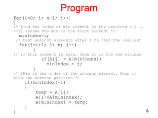 Program
6
for(i=0; i< n-1; i++)
{
/* find the index of min element in the unsorted a[j ..
n-1] assume the min is the first element */
minIndex=i;
// test against elements after j to find the smallest
for(j=i+1; j< n; j++)
{
// if this element is less, then it is the new minimum
if(A[j] < A[minIndex])
minIndex = j;
}
/* iMin is the index of the minimum element. Swap it
with the current position */
if(minIndex!=i)
{
temp = A[i];
A[i]=A[minIndex];
A[minIndex] = temp;
}
}
 