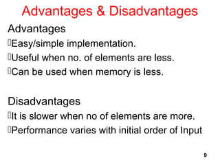 Advantages & Disadvantages
Advantages
Easy/simple implementation.
Useful when no. of elements are less.
Can be used when memory is less.
Disadvantages
It is slower when no of elements are more.
Performance varies with initial order of Input
9
 
