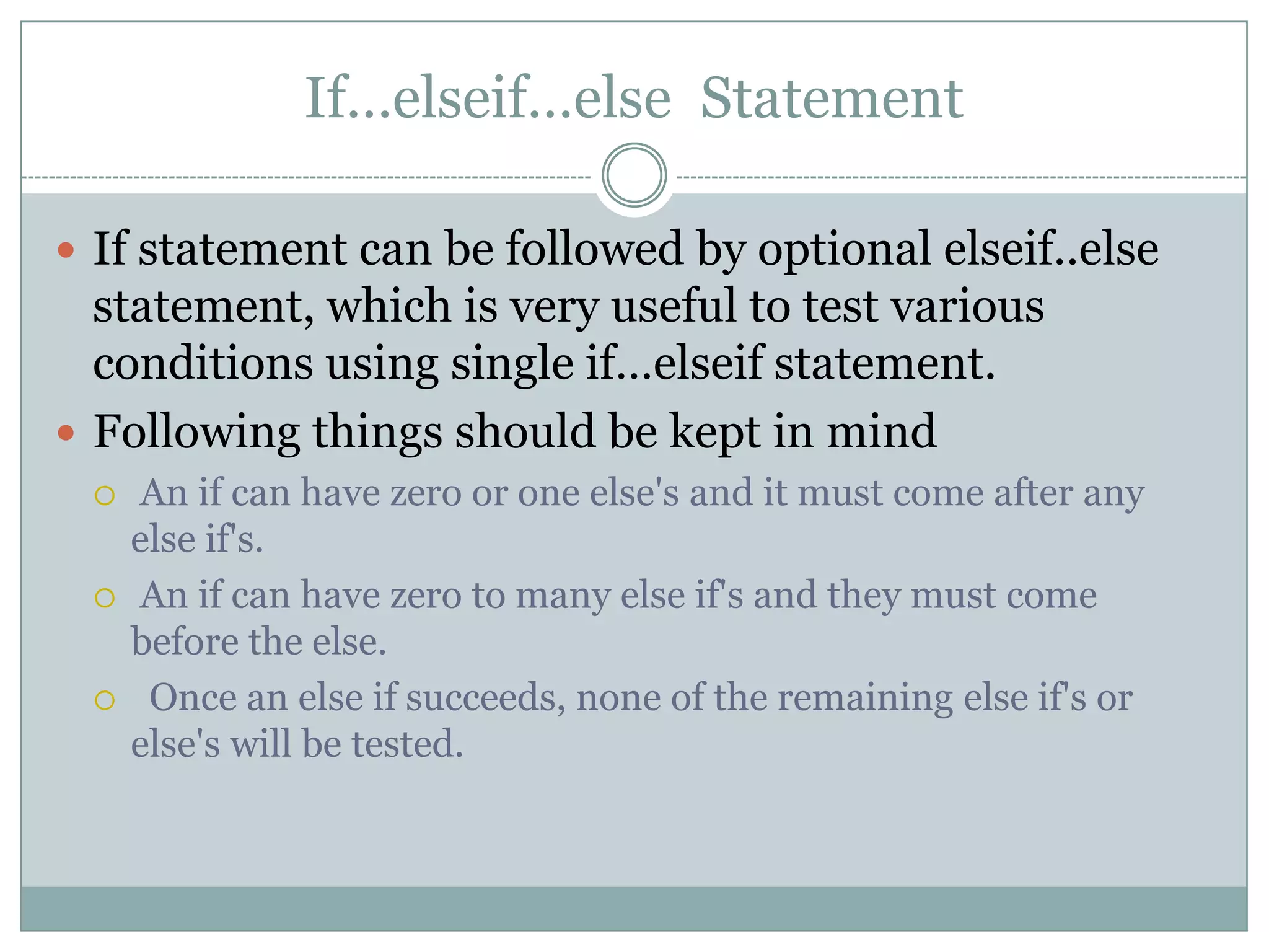 If…elseif…else Statement  If statement can be followed by optional elseif..else statement, which is very useful to test various conditions using single if…elseif statement.  Following things should be kept in mind  An if can have zero or one else's and it must come after any else if's.  An if can have zero to many else if's and they must come before the else.  Once an else if succeeds, none of the remaining else if's or else's will be tested. 