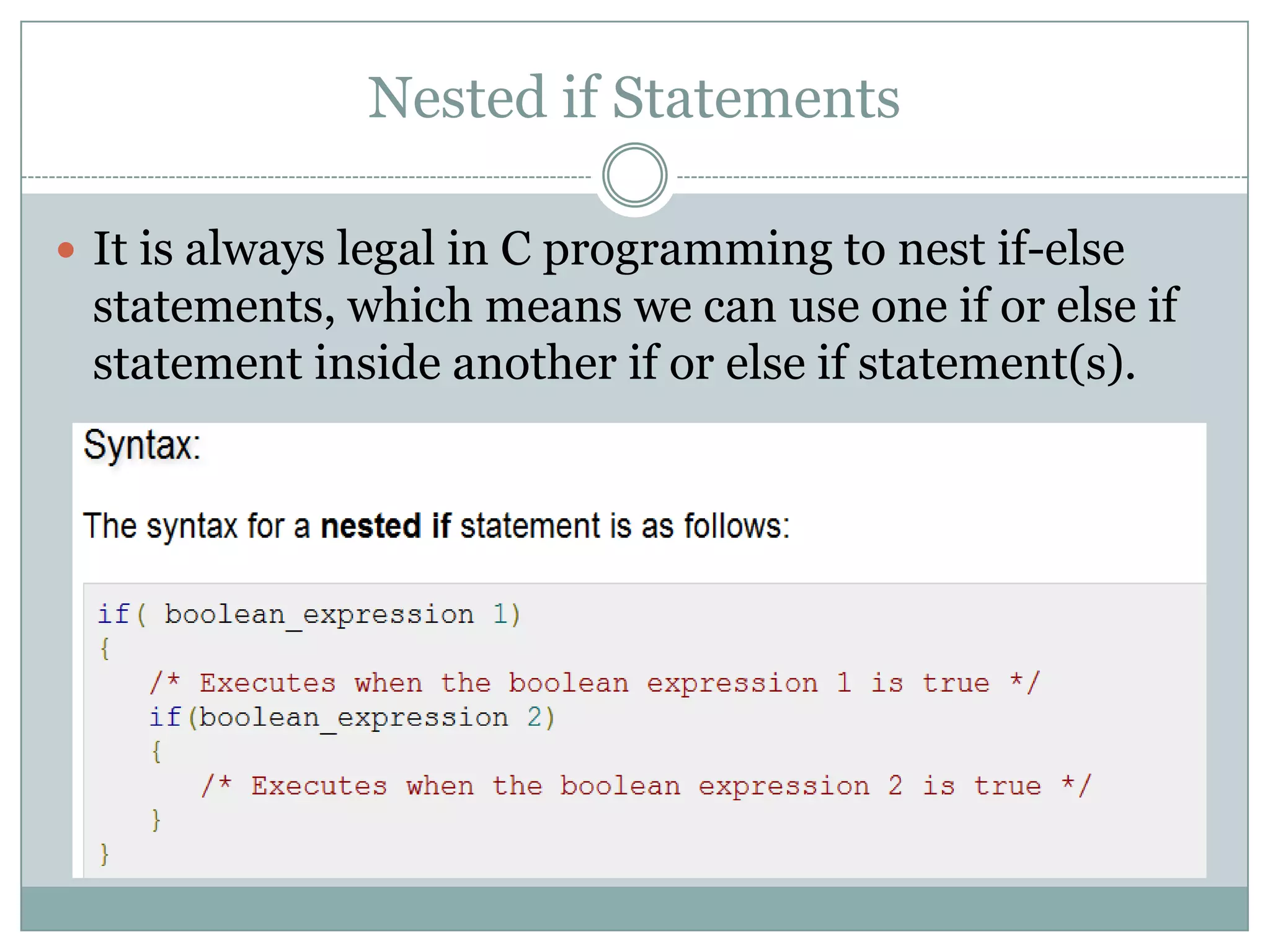 Nested if Statements  It is always legal in C programming to nest if-else statements, which means we can use one if or else if statement inside another if or else if statement(s). 