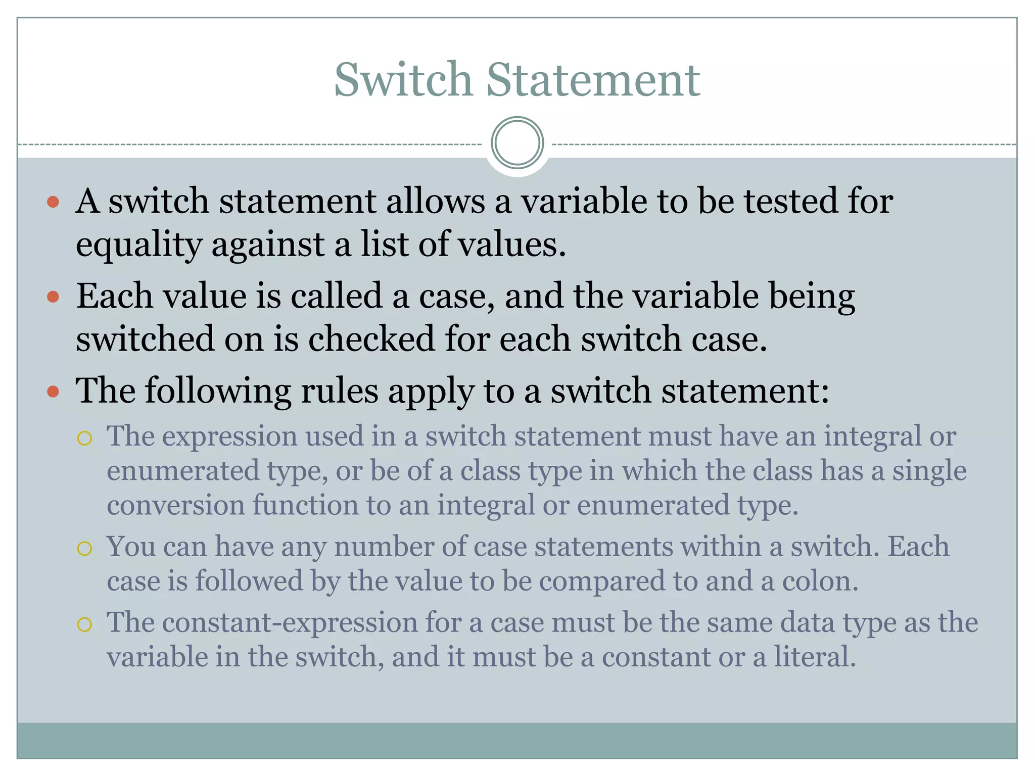 Switch Statement  A switch statement allows a variable to be tested for equality against a list of values.  Each value is called a case, and the variable being switched on is checked for each switch case.  The following rules apply to a switch statement:  The expression used in a switch statement must have an integral or enumerated type, or be of a class type in which the class has a single conversion function to an integral or enumerated type.  You can have any number of case statements within a switch. Each case is followed by the value to be compared to and a colon.  The constant-expression for a case must be the same data type as the variable in the switch, and it must be a constant or a literal. 