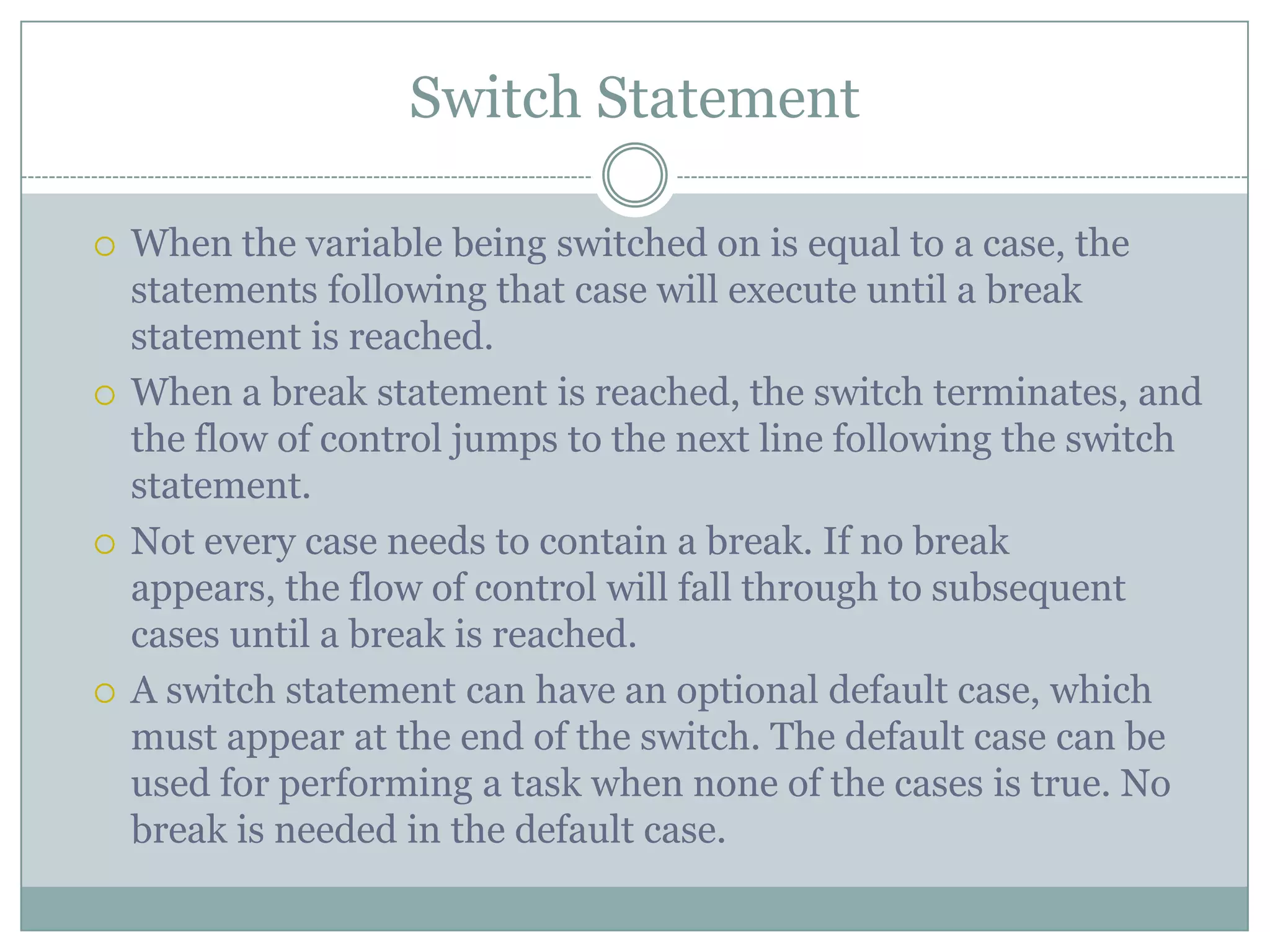 Switch Statement  When the variable being switched on is equal to a case, the statements following that case will execute until a break statement is reached.  When a break statement is reached, the switch terminates, and the flow of control jumps to the next line following the switch statement.  Not every case needs to contain a break. If no break appears, the flow of control will fall through to subsequent cases until a break is reached.  A switch statement can have an optional default case, which must appear at the end of the switch. The default case can be used for performing a task when none of the cases is true. No break is needed in the default case. 