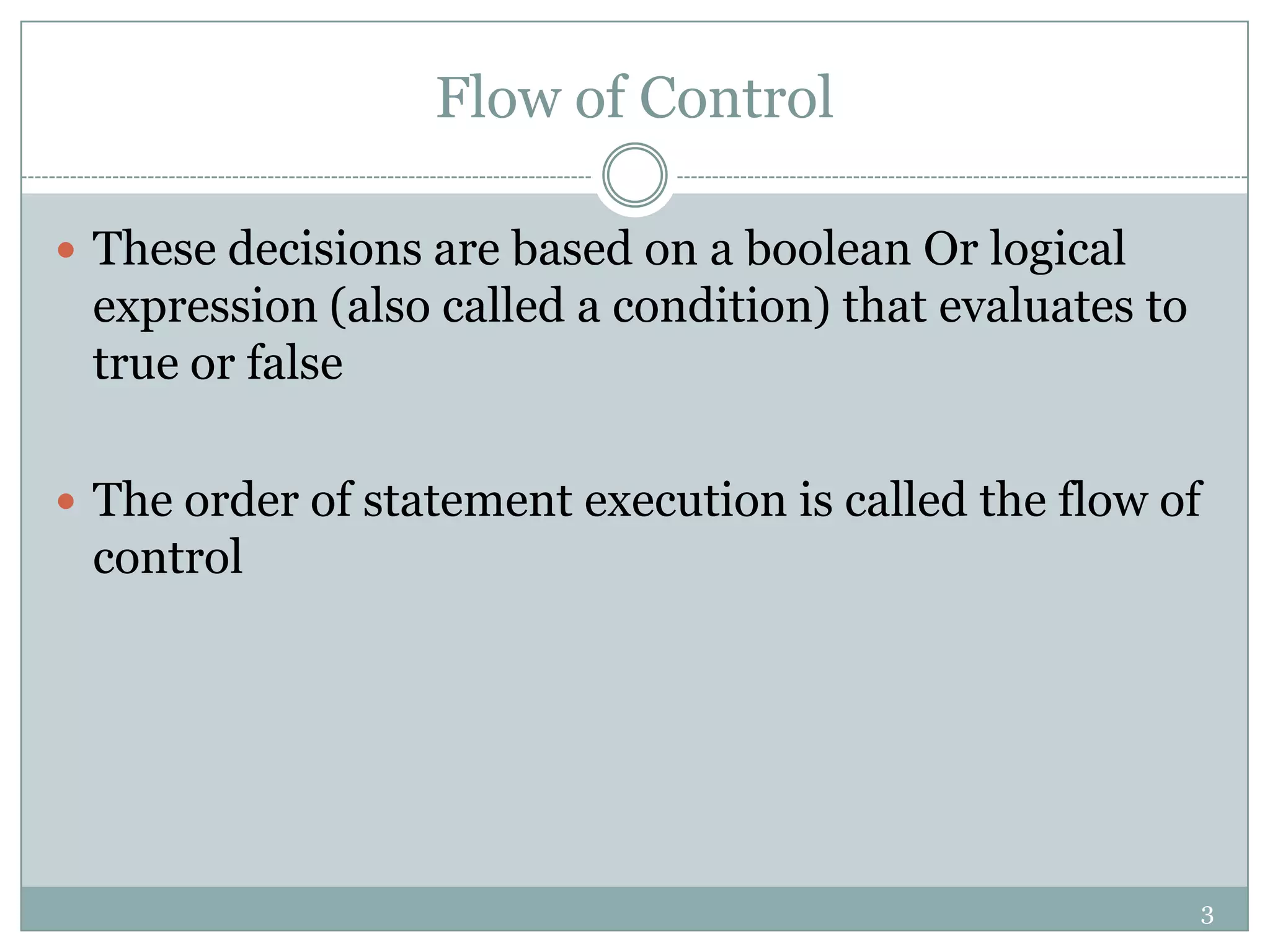 3 Flow of Control  These decisions are based on a boolean Or logical expression (also called a condition) that evaluates to true or false  The order of statement execution is called the flow of control 